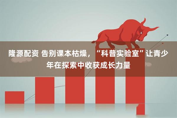 隆源配资 告别课本枯燥，“科普实验室”让青少年在探索中收获成长力量