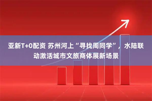 亚新T+0配资 苏州河上“寻找周同学”，水陆联动激活城市文旅商体展新场景