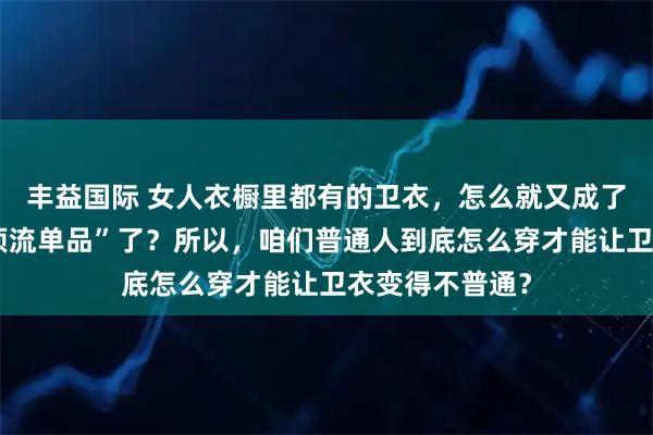 丰益国际 女人衣橱里都有的卫衣，怎么就又成了今年秋天的“顶流单品”了？所以，咱们普通人到底怎么穿才能让卫衣变得不普通？