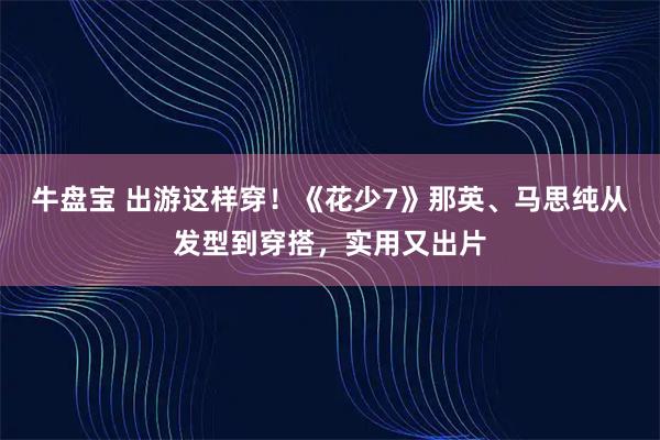 牛盘宝 出游这样穿！《花少7》那英、马思纯从发型到穿搭，实用又出片