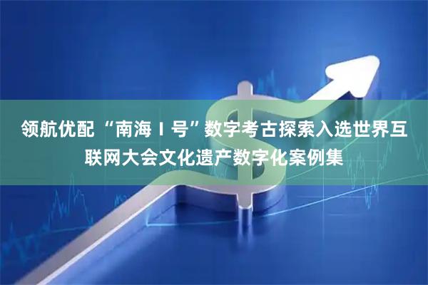 领航优配 “南海Ⅰ号”数字考古探索入选世界互联网大会文化遗产数字化案例集