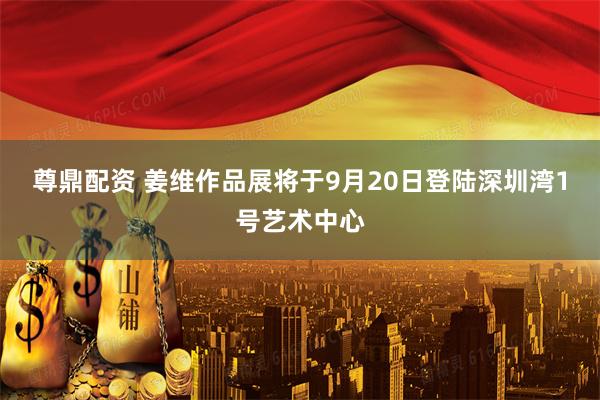 尊鼎配资 姜维作品展将于9月20日登陆深圳湾1号艺术中心