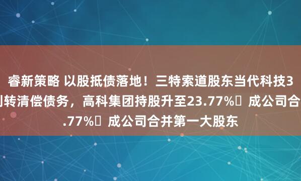 睿新策略 以股抵债落地！三特索道股东当代科技352万股司法划转清偿债务，高科集团持股升至23.77%‌成公司合并第一大股东