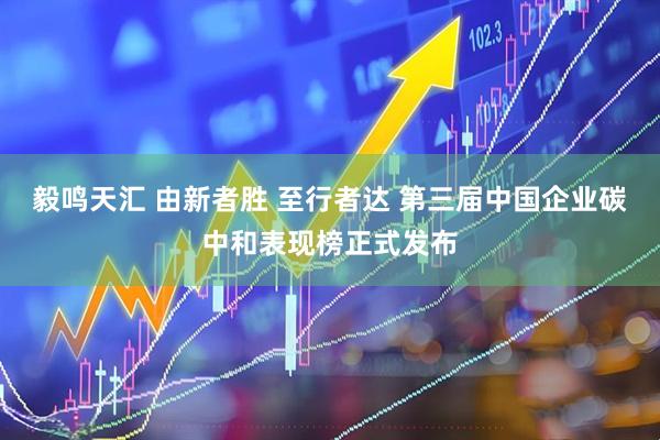 毅鸣天汇 由新者胜 至行者达 第三届中国企业碳中和表现榜正式发布